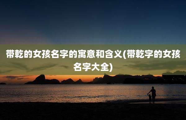带乾的女孩名字的寓意和含义(带乾字的女孩名字大全)