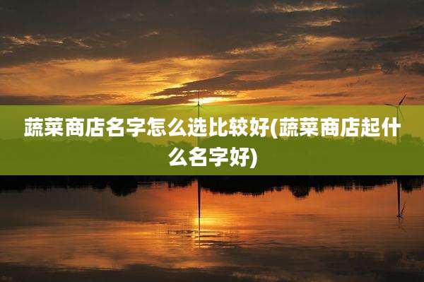 蔬菜商店名字怎么选比较好(蔬菜商店起什么名字好)