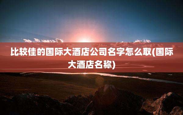 比较佳的国际大酒店公司名字怎么取(国际大酒店名称)