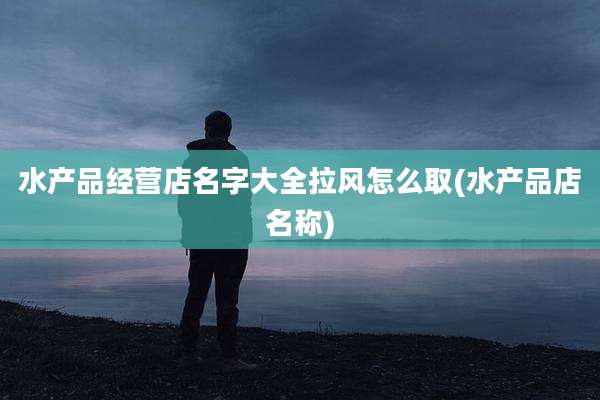 水产品经营店名字大全拉风怎么取(水产品店名称)