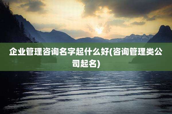 企业管理咨询名字起什么好(咨询管理类公司起名)