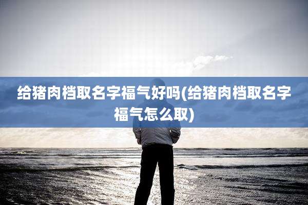 给猪肉档取名字福气好吗(给猪肉档取名字福气怎么取)