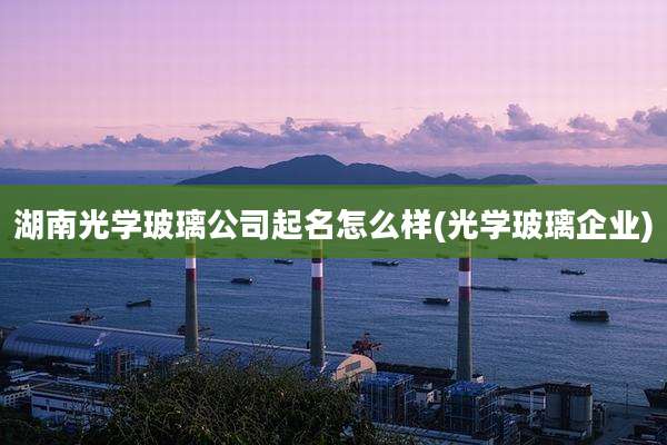 湖南光学玻璃公司起名怎么样(光学玻璃企业)