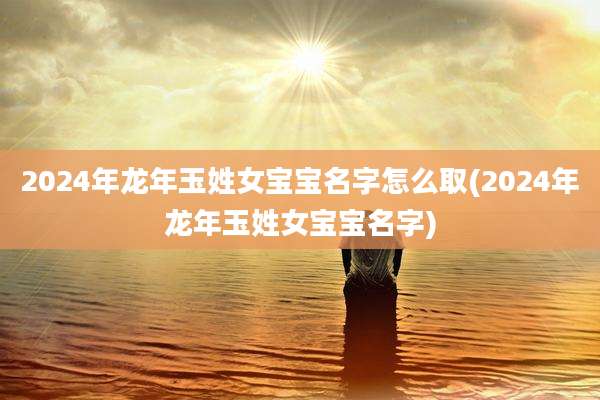 2024年龙年玉姓女宝宝名字怎么取(2024年龙年玉姓女宝宝名字)