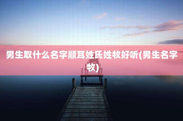 男生取什么名字顺耳姓氏姓牧好听(男生名字 牧)