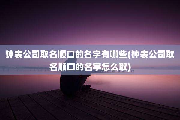 钟表公司取名顺口的名字有哪些(钟表公司取名顺口的名字怎么取)