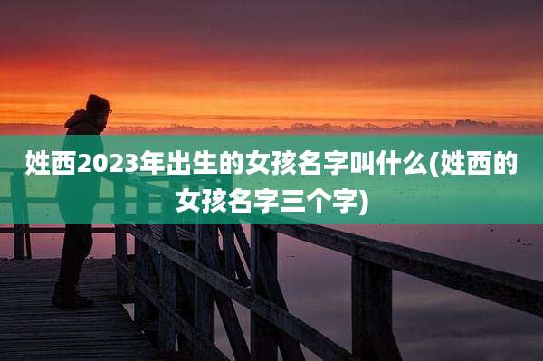 姓西2023年出生的女孩名字叫什么(姓西的女孩名字三个字)