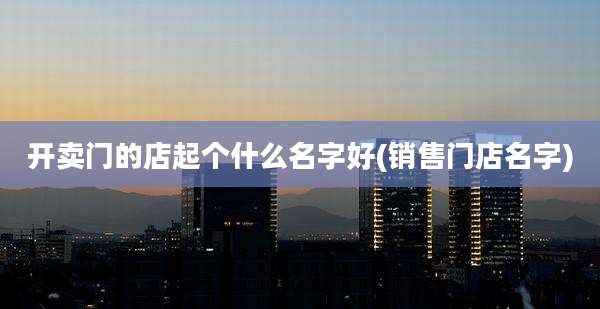 开卖门的店起个什么名字好(销售门店名字)