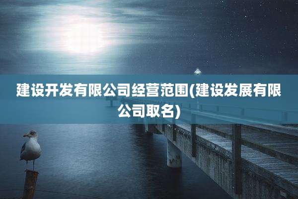 建设开发有限公司经营范围(建设发展有限公司取名)