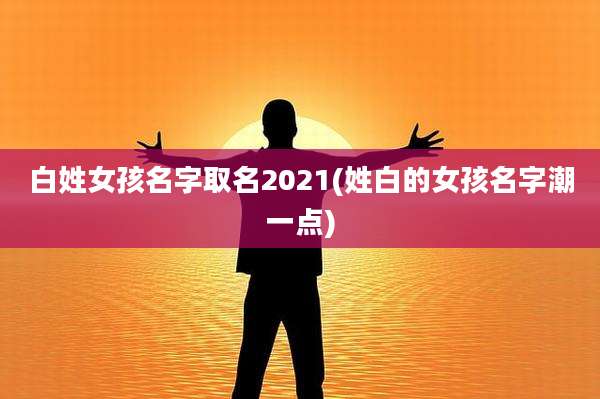 白姓女孩名字取名2021(姓白的女孩名字潮一点)