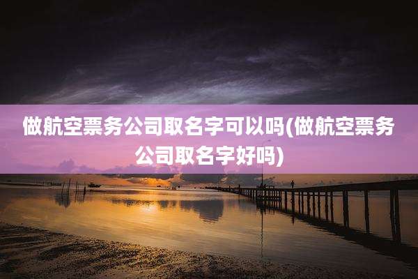 做航空票务公司取名字可以吗(做航空票务公司取名字好吗)