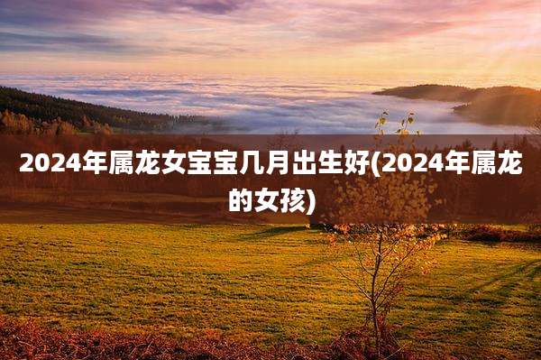 2024年属龙女宝宝几月出生好(2024年属龙的女孩)