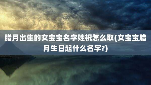 腊月出生的女宝宝名字姓祝怎么取(女宝宝腊月生日起什么名字?)