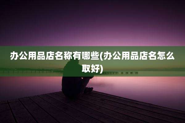 办公用品店名称有哪些(办公用品店名怎么取好)