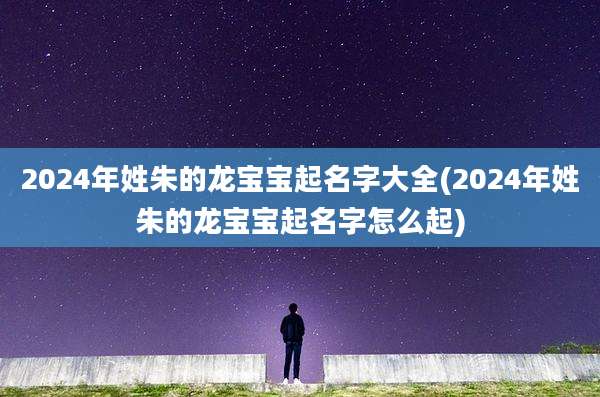 2024年姓朱的龙宝宝起名字大全(2024年姓朱的龙宝宝起名字怎么起)