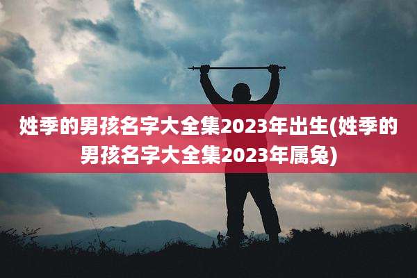 姓季的男孩名字大全集2023年出生(姓季的男孩名字大全集2023年属兔)