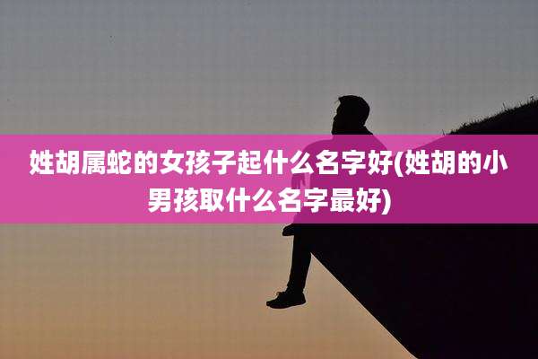 姓胡属蛇的女孩子起什么名字好(姓胡的小男孩取什么名字最好)