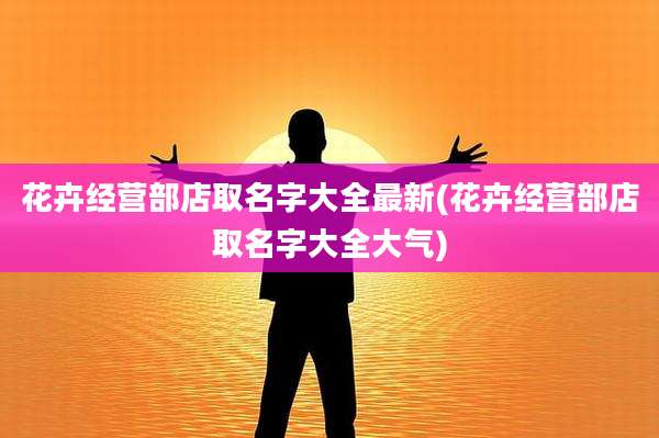 花卉经营部店取名字大全最新(花卉经营部店取名字大全大气)