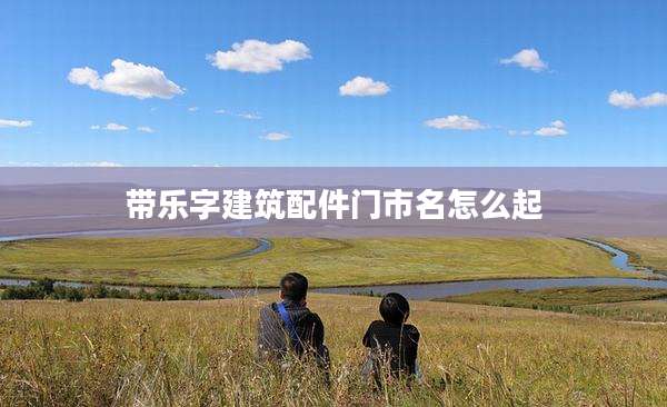 带乐字建筑配件门市名怎么起