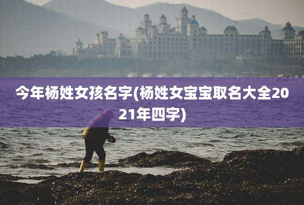 今年杨姓女孩名字(杨姓女宝宝取名大全2021年四字)