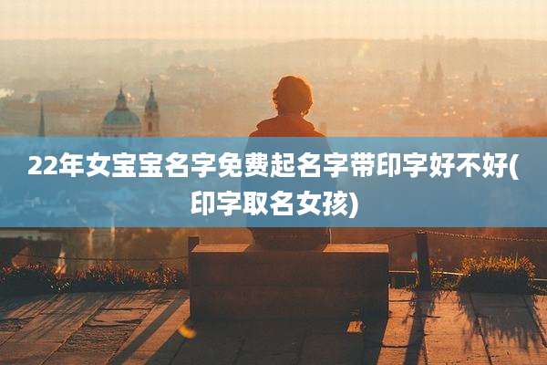 22年女宝宝名字免费起名字带印字好不好(印字取名女孩)