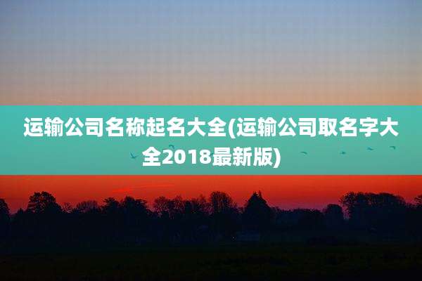 运输公司名称起名大全(运输公司取名字大全2018最新版)