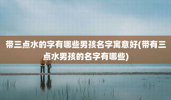 带三点水的字有哪些男孩名字寓意好(带有三点水男孩的名字有哪些)
