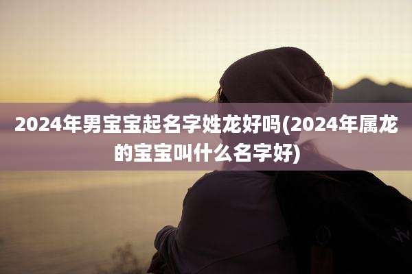 2024年男宝宝起名字姓龙好吗(2024年属龙的宝宝叫什么名字好)