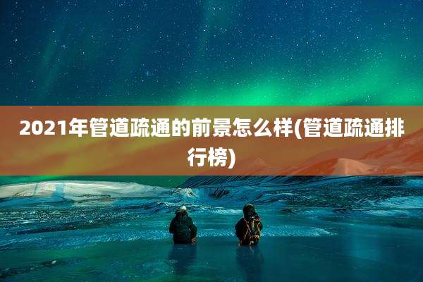 2021年管道疏通的前景怎么样(管道疏通排行榜)