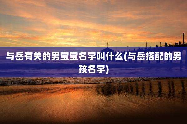 与岳有关的男宝宝名字叫什么(与岳搭配的男孩名字)