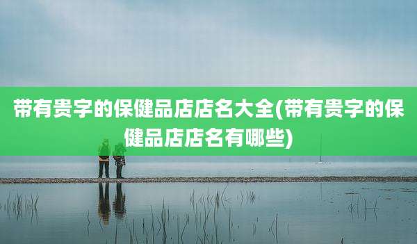 带有贵字的保健品店店名大全(带有贵字的保健品店店名有哪些)