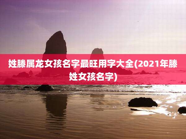 姓滕属龙女孩名字最旺用字大全(2021年滕姓女孩名字)