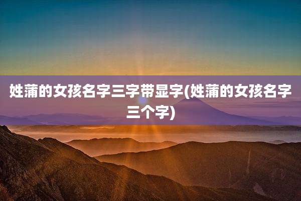 姓蒲的女孩名字三字带显字(姓蒲的女孩名字三个字)