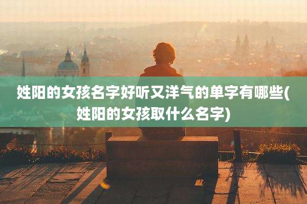 姓阳的女孩名字好听又洋气的单字有哪些(姓阳的女孩取什么名字)