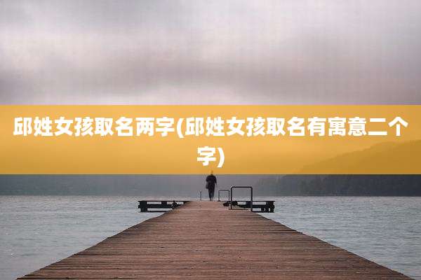 邱姓女孩取名两字(邱姓女孩取名有寓意二个字)