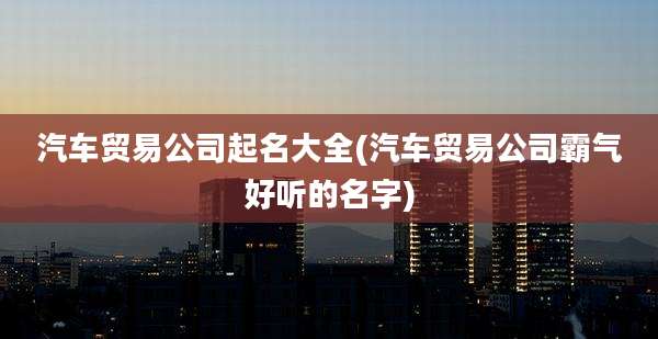 汽车贸易公司起名大全(汽车贸易公司霸气好听的名字)