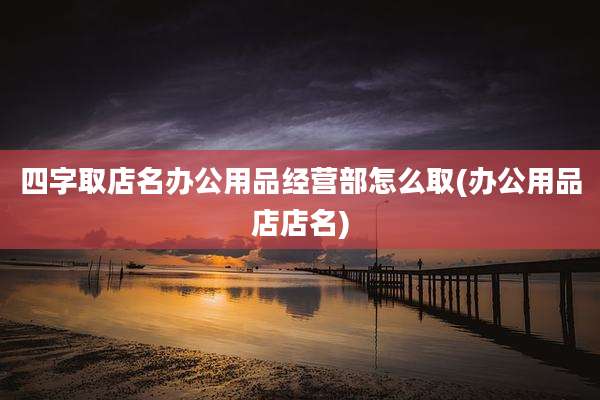 四字取店名办公用品经营部怎么取(办公用品店店名)