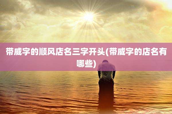 带威字的顺风店名三字开头(带威字的店名有哪些)