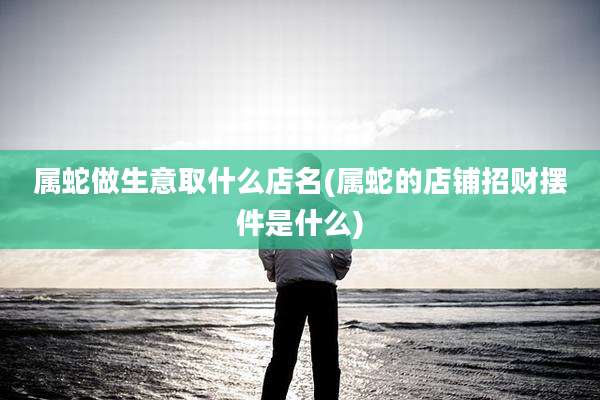 属蛇做生意取什么店名(属蛇的店铺招财摆件是什么)