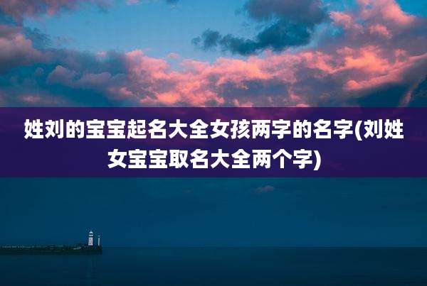 姓刘的宝宝起名大全女孩两字的名字(刘姓女宝宝取名大全两个字)