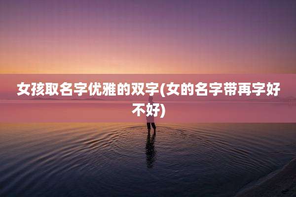 女孩取名字优雅的双字(女的名字带再字好不好)
