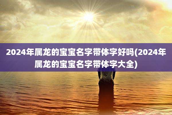 2024年属龙的宝宝名字带体字好吗(2024年属龙的宝宝名字带体字大全)