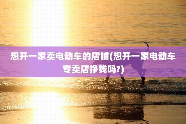 想开一家卖电动车的店铺(想开一家电动车专卖店挣钱吗?)