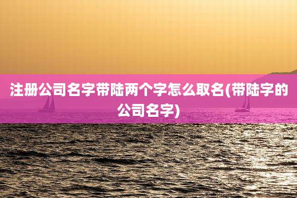 注册公司名字带陆两个字怎么取名(带陆字的公司名字)