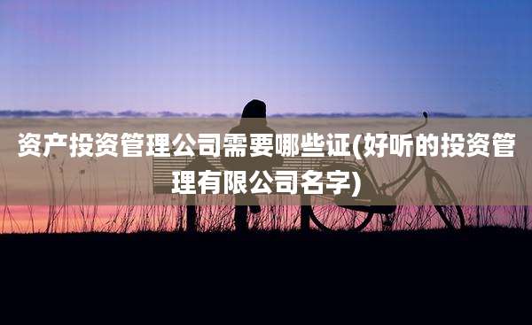 资产投资管理公司需要哪些证(好听的投资管理有限公司名字)