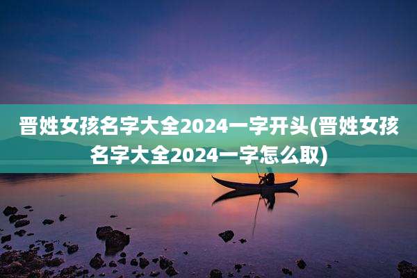 晋姓女孩名字大全2024一字开头(晋姓女孩名字大全2024一字怎么取)
