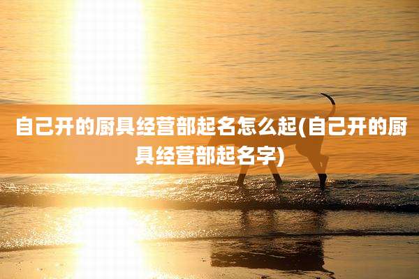 自己开的厨具经营部起名怎么起(自己开的厨具经营部起名字)