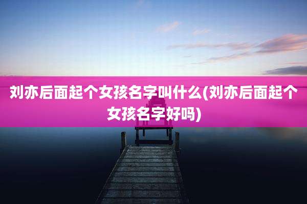 刘亦后面起个女孩名字叫什么(刘亦后面起个女孩名字好吗)