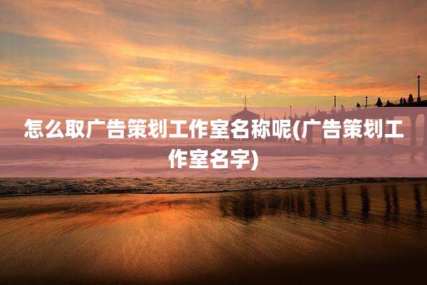 怎么取广告策划工作室名称呢(广告策划工作室名字)