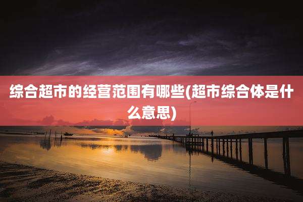 综合超市的经营范围有哪些(超市综合体是什么意思)